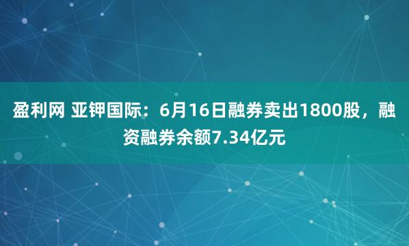 盈利网 亚钾国际：6月16日融券卖出1800股，融资融券余额7.34亿元