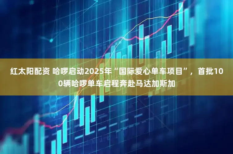 红太阳配资 哈啰启动2025年“国际爱心单车项目”，首批100辆哈啰单车启程奔赴马达加斯加