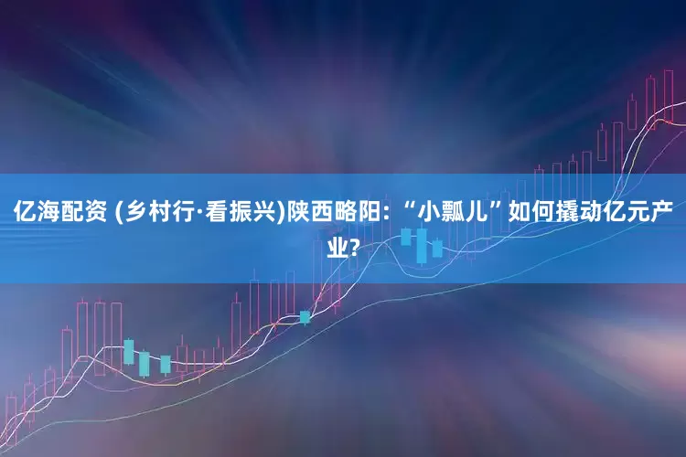 亿海配资 (乡村行·看振兴)陕西略阳: “小瓢儿”如何撬动亿元产业?