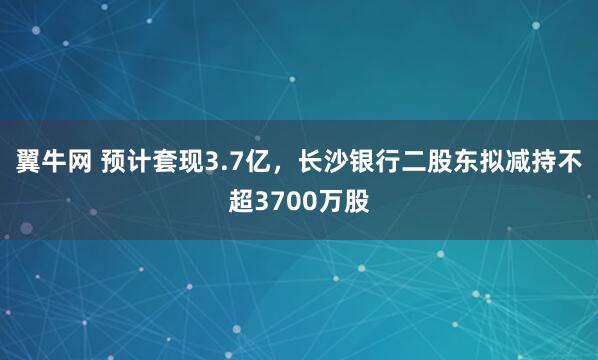 翼牛网 预计套现3.7亿，长沙银行二股东拟减持不超3700万股