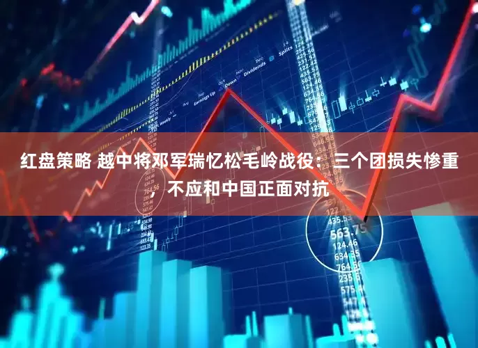 红盘策略 越中将邓军瑞忆松毛岭战役：三个团损失惨重，不应和中国正面对抗