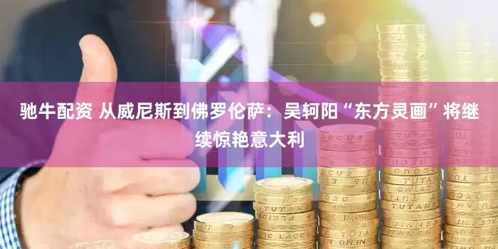 驰牛配资 从威尼斯到佛罗伦萨：吴轲阳“东方灵画”将继续惊艳意大利