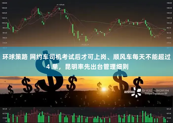 环球策路 网约车司机考试后才可上岗、顺风车每天不能超过 4 单，昆明率先出台管理细则