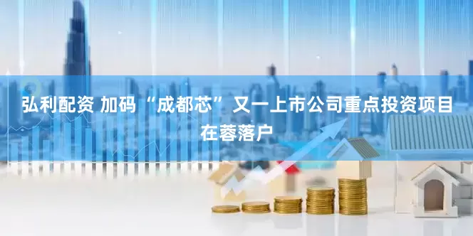 弘利配资 加码 “成都芯” 又一上市公司重点投资项目在蓉落户