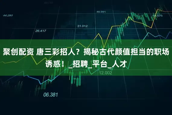 聚创配资 唐三彩招人？揭秘古代颜值担当的职场诱惑！_招聘_平台_人才