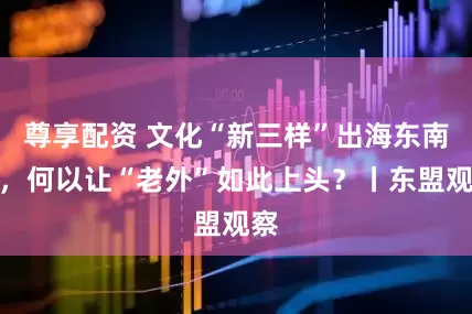 尊享配资 文化“新三样”出海东南亚，何以让“老外”如此上头？丨东盟观察