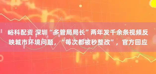 峪科配资 深圳“多管局局长”两年发千余条视频反映城市环境问题，“每次都被秒整改”，官方回应
