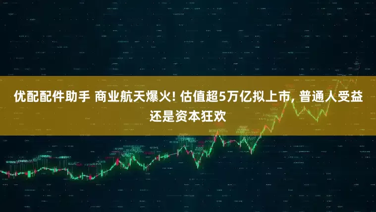 优配配件助手 商业航天爆火! 估值超5万亿拟上市, 普通人受益还是资本狂欢
