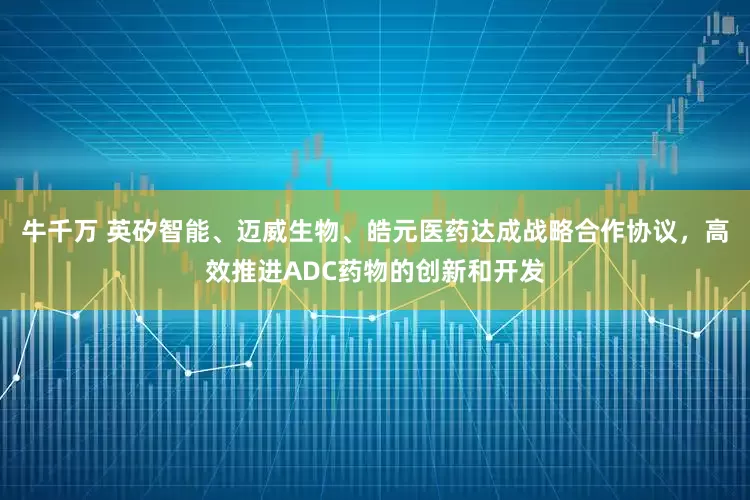 牛千万 英矽智能、迈威生物、皓元医药达成战略合作协议，高效推进ADC药物的创新和开发