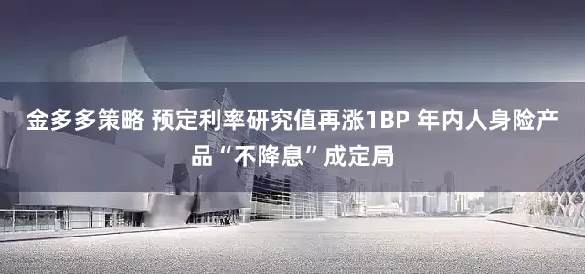 金多多策略 预定利率研究值再涨1BP 年内人身险产品“不降息”成定局
